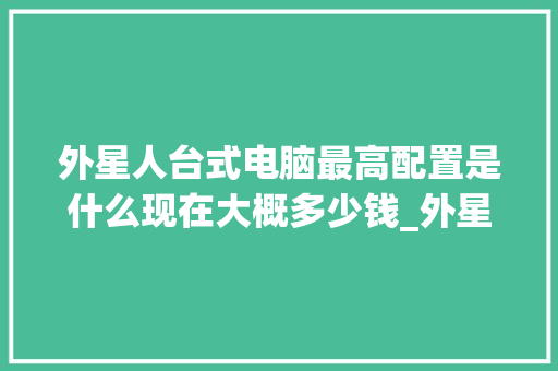 外星人台式电脑最高配置是什么现在大概多少钱_外星电脑全套配置怎么看型号