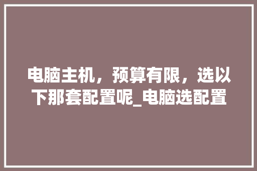 电脑主机,预算有限,选以下那套配置呢_电脑选配置看预算怎么看的 电脑主机,预算有限,选以下那套配置呢_电脑选配置看预算怎么看的