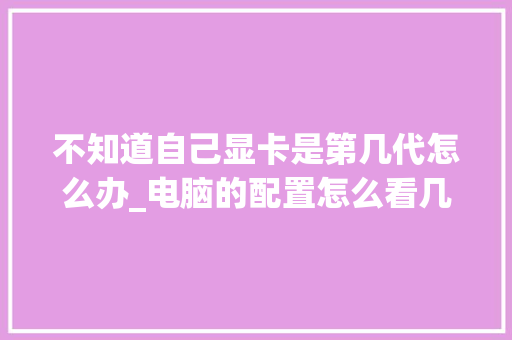 不知道自己显卡是第几代怎么办_电脑的配置怎么看几代了 电脑配置 不知道自己显卡是第几代怎么办_电脑的配置怎么看几代了 电脑配置