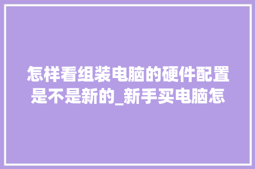 怎样看组装电脑的硬件配置是不是新的_新手买电脑怎么看配置 怎样看组装电脑的硬件配置是不是新的_新手买电脑怎么看配置