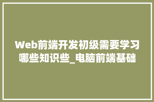 Web前端开发初级需要学习哪些知识些_电脑前端基础知识有哪些