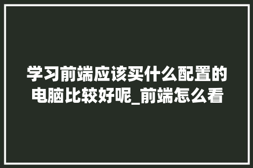 学习前端应该买什么配置的电脑比较好呢_前端怎么看电脑配置参数表