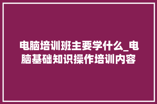 电脑培训班主要学什么_电脑基础知识操作培训内容