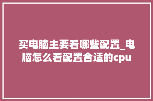 买电脑主要看哪些配置_电脑怎么看配置合适的cpu