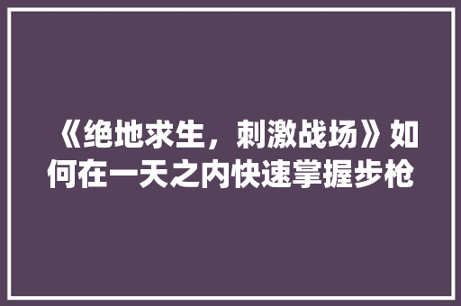 《绝地求生，刺激战场》如何在一天之内快速掌握步枪冷知识_绝地求生电脑基础知识大全