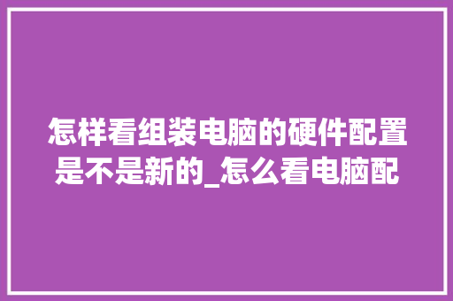 怎样看组装电脑的硬件配置是不是新的_怎么看电脑配置卡了没有 怎样看组装电脑的硬件配置是不是新的_怎么看电脑配置卡了没有
