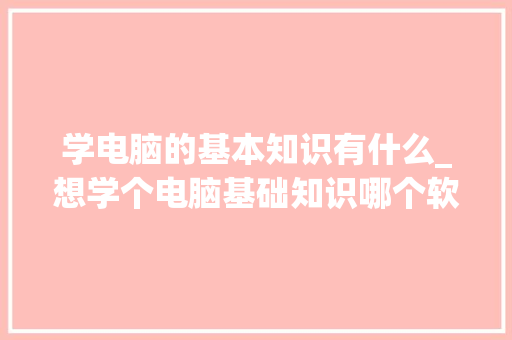 学电脑的基本知识有什么_想学个电脑基础知识哪个软件有教程