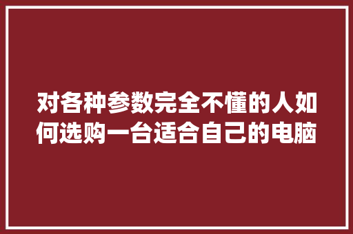 对各种参数完全不懂的人如何选购一台适合自己的电脑_选电脑配置怎么看型号