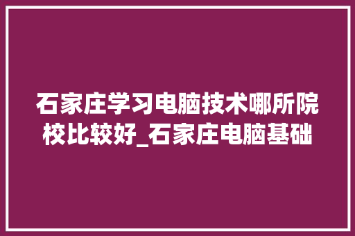 石家庄学习电脑技术哪所院校比较好_石家庄电脑基础知识培训班
