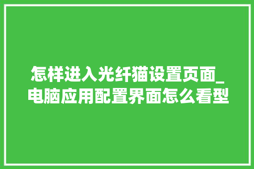 怎样进入光纤猫设置页面_电脑应用配置界面怎么看型号