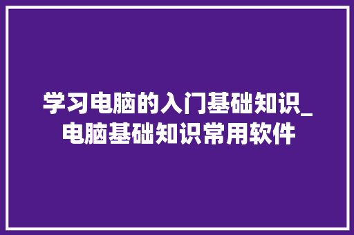 学习电脑的入门基础知识_电脑基础知识常用软件 学习电脑的入门基础知识_电脑基础知识常用软件