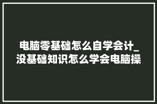 电脑零基础怎么自学会计_没基础知识怎么学会电脑操作