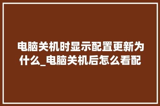 电脑关机时显示配置更新为什么_电脑关机后怎么看配置信息