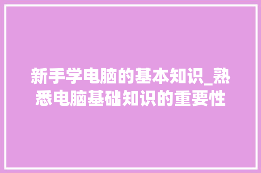 新手学电脑的基本知识_熟悉电脑基础知识的重要性 新手学电脑的基本知识_熟悉电脑基础知识的重要性