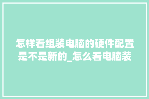 怎样看组装电脑的硬件配置是不是新的_怎么看电脑装好配置了没