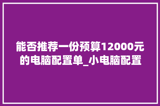 能否推荐一份预算12000元的电脑配置单_小电脑配置清单怎么看的 能否推荐一份预算12000元的电脑配置单_小电脑配置清单怎么看的