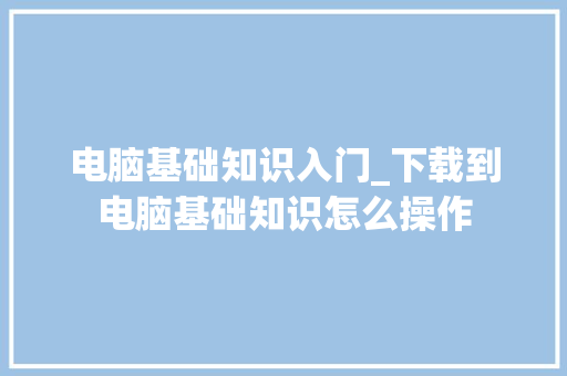电脑基础知识入门_下载到电脑基础知识怎么操作