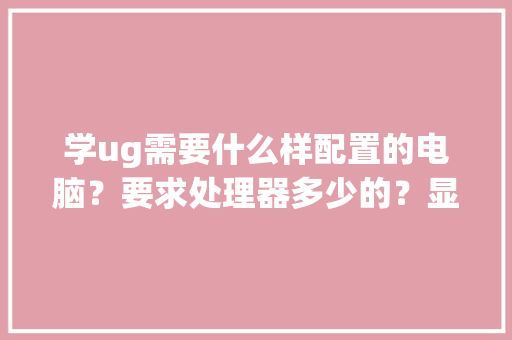 学ug需要什么样配置的电脑？要求处理器多少的？显卡有什么要求呢_电脑配置怎么看快捷键