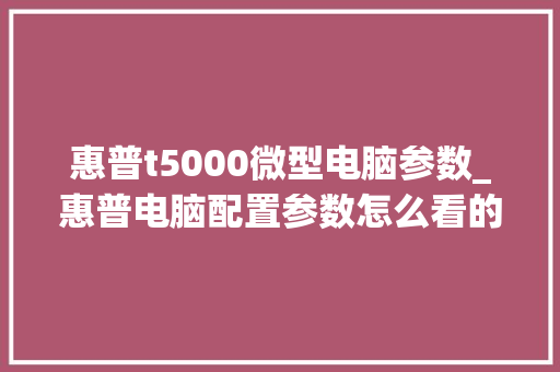 惠普t5000微型电脑参数_惠普电脑配置参数怎么看的