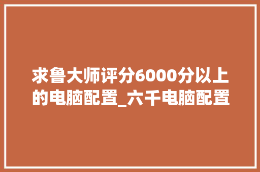 求鲁大师评分6000分以上的电脑配置_六千电脑配置明细怎么看的