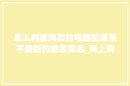 怎么判断购买的电脑配置是不是新的或者真品_网上购买电脑怎么看配置参数