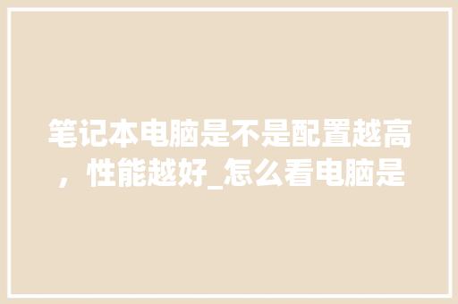 笔记本电脑是不是配置越高，性能越好_怎么看电脑是否配置高了