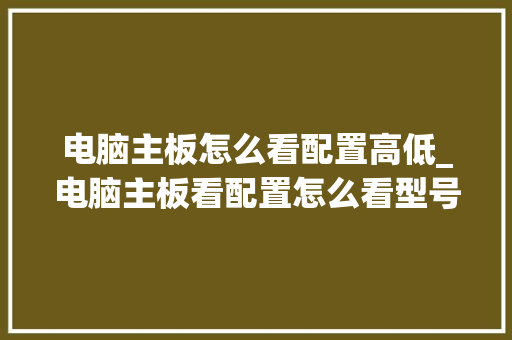 电脑主板怎么看配置高低_电脑主板看配置怎么看型号 电脑主板怎么看配置高低_电脑主板看配置怎么看型号