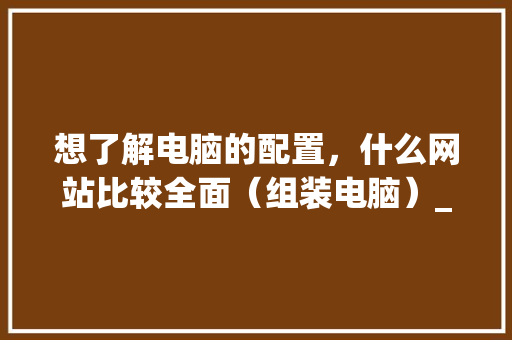 想了解电脑的配置，什么网站比较全面（组装电脑）_电脑装机之后怎么看配置参数