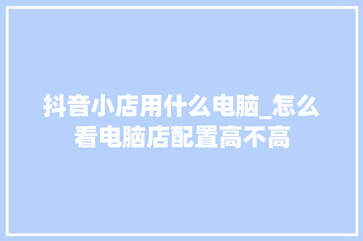 抖音小店用什么电脑_怎么看电脑店配置高不高