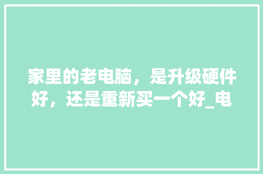 家里的老电脑，是升级硬件好，还是重新买一个好_电脑配件老化怎么看配置参数