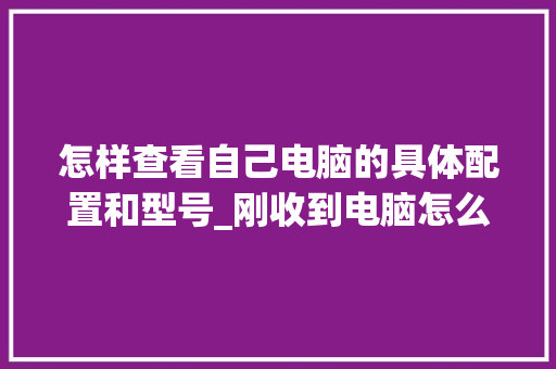 怎样查看自己电脑的具体配置和型号_刚收到电脑怎么看配置信息