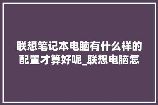 联想笔记本电脑有什么样的配置才算好呢_联想电脑怎么看配置好不好