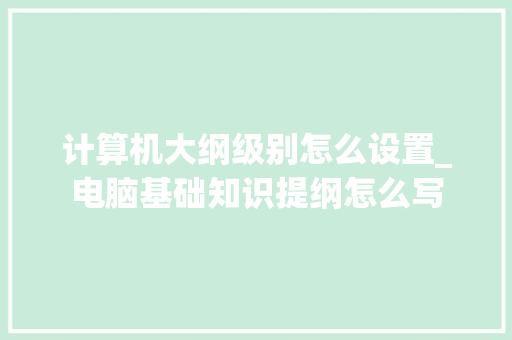 计算机大纲级别怎么设置_电脑基础知识提纲怎么写 计算机大纲级别怎么设置_电脑基础知识提纲怎么写