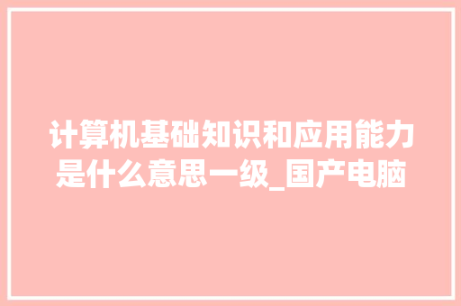 计算机基础知识和应用能力是什么意思一级_国产电脑基础知识大全