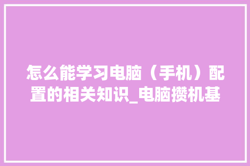 怎么能学习电脑（手机）配置的相关知识_电脑攒机基础知识