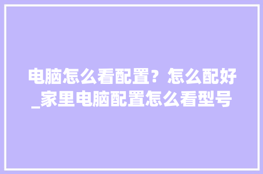 电脑怎么看配置？怎么配好_家里电脑配置怎么看型号