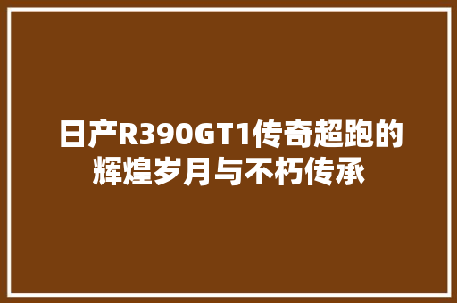 日产R390GT1传奇超跑的辉煌岁月与不朽传承