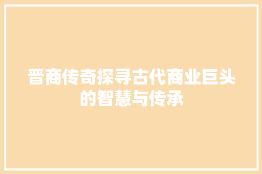 晋商传奇探寻古代商业巨头的智慧与传承 晋商传奇探寻古代商业巨头的智慧与传承
