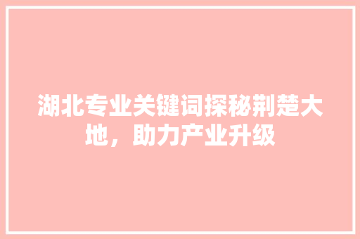 湖北专业关键词探秘荆楚大地，助力产业升级