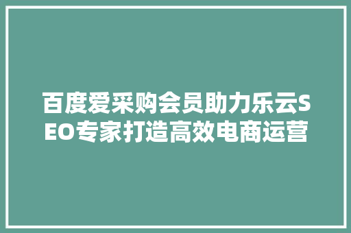 百度爱采购会员助力乐云SEO专家打造高效电商运营之路