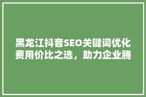 黑龙江抖音SEO关键词优化费用价比之选,助力企业腾飞 操作系统 黑龙江抖音SEO关键词优化费用价比之选,助力企业腾飞 操作系统