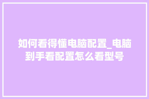 如何看得懂电脑配置_电脑到手看配置怎么看型号