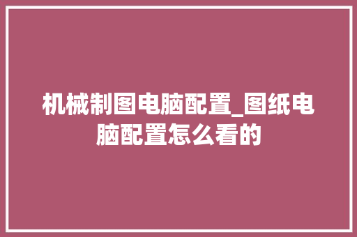 机械制图电脑配置_图纸电脑配置怎么看的