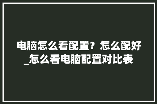 电脑怎么看配置？怎么配好_怎么看电脑配置对比表