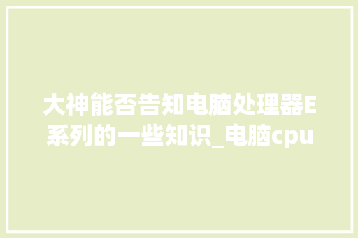 大神能否告知电脑处理器E系列的一些知识_电脑cpu基础知识有哪些