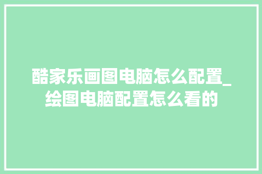 酷家乐画图电脑怎么配置_绘图电脑配置怎么看的