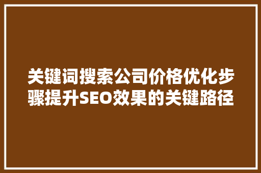 关键词搜索公司价格优化步骤提升SEO效果的关键路径 关键词搜索公司价格优化步骤提升SEO效果的关键路径