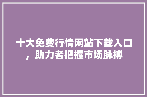 十大免费行情网站下载入口，助力者把握市场脉搏