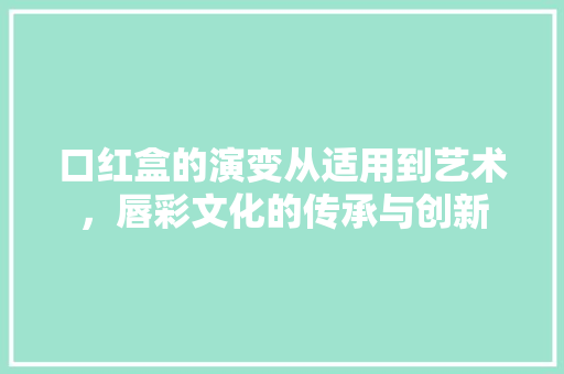 口红盒的演变从适用到艺术,唇彩文化的传承与创新 口红盒的演变从适用到艺术,唇彩文化的传承与创新