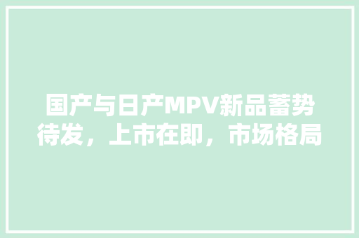 国产与日产MPV新品蓄势待发，上市在即，市场格局再掀风云